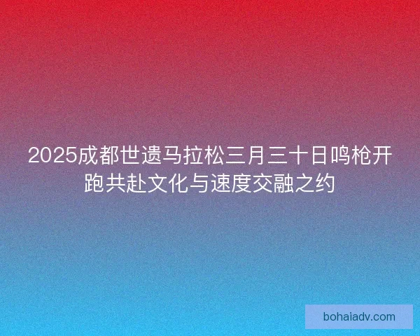 2025成都世遗马拉松三月三十日鸣枪开跑共赴文化与速度交融之约